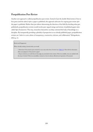 Postpublication Peer Review
Another new approach is called postpublication peer review. Instead of just the double-blind review of two to
four peers (and the editor) before a paper is published, this approach advocates for ongoing peer review after
the paper is published. Rather than just editors determining the direction of the field (by deciding what gets
published), postpublication reviews would involve peer-signed ratings and reviews of published papers (also
called Open Evaluation). This way, researchers themselves can help costeward the body of knowledge in a
discipline. By transparently providing a plurality of perspectives on an already published paper, postpublication
reviews can “usher in a new culture of transparency, constructive criticism, and collaboration” (Kriegeskorte,
2012, p. 1).
Review and Engagement
When critically reading a journal article, you would
□ Determine if the journal is peer reviewed (or uses some other form of review) (see Table 5.1). How did this information
affect your judgment of the journal or paper?
□ If peer reviewed, you would discern then judge any articulated review criteria. If this was available, were you satisfied with
the array of criteria? If this was unavailable, comment on how its absence affected your impression of the journal.
209
 
