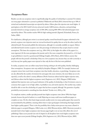 Acceptance Rates
Readers can also use acceptance rates to superficially judge the quality of scholarship in a journal. For indeed,
not every paper submitted to a journal is published. Plakhotnik and Shuk (2011) observed that up to 50% of
revised and resubmitted manuscripts are rejected by editors. Others place this rejection rate much higher. A
quick glance at the 2011 Cabell’s directory of journals (nearly 1,000 business, education, and psychology
journals) showed an average acceptance rate of 10%–20%, meaning 80%–90% of all submitted papers were
rejected by editors. This number reaches 90% for high-ranking journals (Agarwal, Echambadi, Franco, &
Sarkar, 2006).
For clarification, although peer review is an external quality control benchmark for papers submitted to the
journal, acceptance rates (rejection rates) are internal benchmarks for quality that are set by the editor (and/or the
editorial board). Few journals publish this information, although it is normally available on request. Editors
and editorial boards monitor acceptance rates (the percentage of submissions they accept), based on several
assumptions. The lower the acceptance rate (e.g., 10%–15%), (a) the higher the caliber of the papers (i.e.,
more rigorous), (b) the more prestigious the journal, and (c) the more competitive the journal (i.e., if it’s hard
to get published, it must be a good journal) (Editage Insights, 2014; Harris, 2014). Editors assume that
people will trust the journal’s scholarship if they see a low acceptance rate, because they can infer (correctly or
not) that any low-quality papers were rejected or that only the best of the best were published.
In reality, acceptance rates can reflect many factors having nothing to do with quality, thereby challenging
these assumptions. Acceptance rates vary widely by discipline (Hargens, 1988). For example, business and
computer science have much lower acceptance rates than health, education, or psychology. Acceptance rates
are also affected by the number of reviewers for each paper (the more reviewers, the more likely one is to be
rejected), as well as the editor’s country affiliation (North American editors had the highest rejection rates,
and African editors had the highest acceptance rates) (Sugimoto et al., 2013). Hargens (1988) further
explained that rejection rates can be good indicators of the quality of scholarship, in that if reviewers come to a
consensus that a paper is not of high caliber, it probably is not, and merits rejection. Put another way, readers
should be able to trust the scholarship of a paper that has been accepted, although “the guarantee of quality
provided by most journals is something less than absolute” (Locke et al., 2010, p. 36).
To complicate matters, smaller specialty journals have higher acceptance rates (above 50%) than larger
journals, because the pool of authors is so small. Rejecting too many could mean insufficient papers to
complete an issue. On the other hand, larger journals usually receive too many quality papers that cannot be
accommodated by the publisher, meaning editors have to reject good papers (intimating that larger journals
have higher-quality papers). There is also the possibility that a faulty review process may mean a flawed or
defective paper is accepted (Hargens, 1988; Locke et al., 2010; Wiersma & Jurs, 2009). Electronic journals (e-
journals) tend to have higher acceptance rates because page length is not an issue (this affects the cost of
publishing). Open access journals (see end of chapter) in all disciplines have much higher acceptance rates
than non–open access journals (Editage Insights, 2014; Sugimoto et al., 2013; Wiersma & Jurs, 2009).
210
 