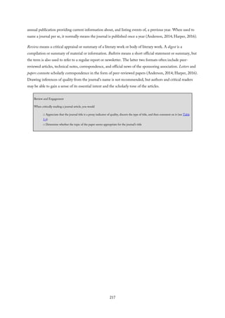 annual publication providing current information about, and listing events of, a previous year. When used to
name a journal per se, it normally means the journal is published once a year (Anderson, 2014; Harper, 2016).
Review means a critical appraisal or summary of a literary work or body of literary work. A digest is a
compilation or summary of material or information. Bulletin means a short official statement or summary, but
the term is also used to refer to a regular report or newsletter. The latter two formats often include peer-
reviewed articles, technical notes, correspondence, and official news of the sponsoring association. Letters and
papers connote scholarly correspondence in the form of peer-reviewed papers (Anderson, 2014; Harper, 2016).
Drawing inferences of quality from the journal’s name is not recommended, but authors and critical readers
may be able to gain a sense of its essential intent and the scholarly tone of the articles.
Review and Engagement
When critically reading a journal article, you would
□ Appreciate that the journal title is a proxy indicator of quality, discern the type of title, and then comment on it (see Table
5.4)
□ Determine whether the topic of the paper seems appropriate for the journal’s title
217
 