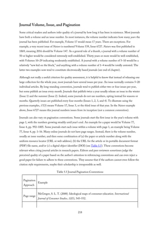 Journal Volume, Issue, and Pagination
Some critical readers and authors infer quality of a journal by how long it has been in existence. Most journals
have both a volume and an issue number. In most instances, the volume number indicates how many years the
journal has been published. For example, Volume 17 would mean 17 years. There are exceptions. For
example, a very recent issue of Nature is numbered Volume 539, Issue 6727. Nature was first published in
1869, meaning 2016 should be Volume 147. As a general rule of a thumb, a journal with a volume number of
50 or higher would be considered extremely well established. Thirty years or more would be well established,
with Volumes 10–29 indicating moderately established. A journal with a volume number of 5–10 would be a
relatively “new kid on the block,” and anything with a volume number of 1–4 would be totally untested. The
latter two examples now tend to constitute electronically based journals (see end of chapter).
Although not really a useful criterion for quality assessment, it is helpful to know that instead of releasing one
large collection for the whole year, most journals have several issues per year. An issue normally contains 5–20
individual articles. By long-standing convention, journals tend to publish either two or four issues per year,
but some publish an issue every month. Journals that publish twice a year usually release an issue in the winter
(Issue 1) and the summer (Issue 2). Indeed, some journals do not use numbers, opting instead for seasons or
months. Quarterly issues are published every four months (Issues 1, 2, 3, and 4). To illustrate using the
previous examples, 17(3) means Volume 17, Issue 3, or the third issue of that year. In the Nature example
above, Issue 6727 means this journal numbers issues from its inception (not a common convention).
Journals can also vary on pagination conventions. Some journals start the first issue in the year’s volume with
page 1, with the numbers growing steadily until year’s end. An example for a paper would be Volume 77,
Issue 4, pp. 992–1005. Some journals start each issue within a volume with page 1, an example being Volume
77, Issue 4, pp. 1–16. Many online journals do not have page ranges. Instead, there is the volume number,
usually an issue number, and then some combination of (a) the paper or article number along with the
uniform resource locator (URL or web address), (b) the URL for the article or its portable document format
(PDF) file name, and/or (c) a digital object identifier (DOI) (see Table 5.5). These conventions become
relevant when citing journal articles in research papers. Editors and peer reviewers sometimes judge the
perceived quality of a paper based on the author’s attention to referencing conventions and can even reject a
good paper for failure to adhere to these conventions. They assume that if the authors cannot even follow the
citation style requirements, maybe their scholarship is irresponsible as well.
Table 5.5 Journal Pagination Conventions
Pagination
Approach
Example
Page range
McGregor, S. L. T. (2008). Ideological maps of consumer education. International
Journal of Consumer Studies, 32(5), 545–552.
218
 