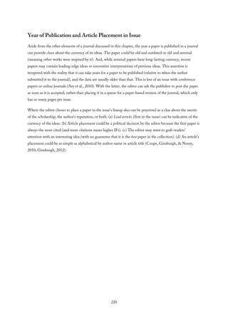 Year of Publication and Article Placement in Issue
Aside from the other elements of a journal discussed in this chapter, the year a paper is published in a journal
can provide clues about the currency of its ideas. The paper could be old and outdated or old and seminal
(meaning other works were inspired by it). And, while seminal papers have long-lasting currency, recent
papers may contain leading-edge ideas or innovative interpretations of previous ideas. This assertion is
tempered with the reality that it can take years for a paper to be published (relative to when the author
submitted it to the journal), and the data are usually older than that. This is less of an issue with conference
papers or online journals (Ary et al., 2010). With the latter, the editor can ask the publisher to post the paper
as soon as it is accepted, rather than placing it in a queue for a paper-based version of the journal, which only
has so many pages per issue.
Where the editor choses to place a paper in the issue’s lineup also can be perceived as a clue about the merits
of the scholarship, the author’s reputation, or both. (a) Lead articles (first in the issue) can be indicative of the
currency of the ideas. (b) Article placement could be a political decision by the editor because the first paper is
always the most cited (and more citations mean higher IFs). (c) The editor may want to grab readers’
attention with an interesting idea (with no guarantee that it is the best paper in the collection). (d) An article’s
placement could be as simple as alphabetical by author name or article title (Coupe, Ginsburgh, & Noury,
2010; Ginsburgh, 2012).
220
 