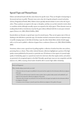 Special Topic and Themed Issues
Editors and editorial boards will often select themes for specific issues. These are thought to lend prestige to
the journal and raise its profile. Thematic issues serve a key role of agenda setting for research and policy
(Avison, Fitzgerald, & Powell, 2001). Editors choose specially selected scholars to serve in the role of guest
editors. These academics are experts in the topic or discipline, and they can use their network to invite others
to contribute articles (although normally, anyone can respond to the call for papers). These thematic issues are
usually prefaced with an introductory essay (by the guest editor), followed with five to seven peer-reviewed
papers (Avison et al., 2001; Olk & Griffiths, 2004).
Journal editors use thematic or special topic issues for several reasons. They can (a) capture state-of-the-art
thinking in the field about a particular topic, (b) stimulate enriched conversations about an important topic,
(c) profile emerging topics in the field, (d) develop a topic the editor thinks fellow scholars should engage
with, or (e) be used to publish a collection of papers from a conference (Avison et al., 2001; Olk & Griffiths,
2004).
Sometimes, editors create a special issue by pulling together a collection of articles from their own archives,
presenting them as a theme. These editor-selected thematic collections highlight just a portion of the high-
quality content published by the journal in a particular area. Of relevance to how aspects of a journal imply
quality of scholarship, papers in a special issue tend to be cited more often than regular articles, and authors
are perceived to be recognized experts in the field. Normally, special topic issues are very competitive and elite
(Avison et al., 2001), meaning critical readers should be able to assume high-caliber scholarship.
Review and Engagement
When critically reading a journal article, you would
□ Determine what year the paper was published in the journal and then explain how this information affected your judgment
of the paper
□ Determine how old the journal is (check the volume number), infer its quality (totally untested, well established?), and
explain how this information affected your judgment of the journal
□ Determine where the paper was positioned in the issue (lead article, last paper) and explain how this information affected
your judgment of the paper
□ Comment on how its being in a journal’s special issue affected your judgment of the quality of the paper
221
 