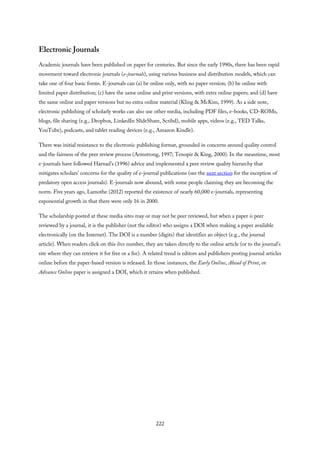 Electronic Journals
Academic journals have been published on paper for centuries. But since the early 1990s, there has been rapid
movement toward electronic journals (e-journals), using various business and distribution models, which can
take one of four basic forms. E-journals can (a) be online only, with no paper version; (b) be online with
limited paper distribution; (c) have the same online and print versions, with extra online papers; and (d) have
the same online and paper versions but no extra online material (Kling & McKim, 1999). As a side note,
electronic publishing of scholarly works can also use other media, including PDF files, e-books, CD-ROMs,
blogs, file sharing (e.g., Dropbox, LinkedIn SlideShare, Scribd), mobile apps, videos (e.g., TED Talks,
YouTube), podcasts, and tablet reading devices (e.g., Amazon Kindle).
There was initial resistance to the electronic publishing format, grounded in concerns around quality control
and the fairness of the peer review process (Armstrong, 1997; Tenopir & King, 2000). In the meantime, most
e-journals have followed Harnad’s (1996) advice and implemented a peer review quality hierarchy that
mitigates scholars’ concerns for the quality of e-journal publications (see the next section for the exception of
predatory open access journals). E-journals now abound, with some people claiming they are becoming the
norm. Five years ago, Lamothe (2012) reported the existence of nearly 60,000 e-journals, representing
exponential growth in that there were only 16 in 2000.
The scholarship posted at these media sites may or may not be peer reviewed, but when a paper is peer
reviewed by a journal, it is the publisher (not the editor) who assigns a DOI when making a paper available
electronically (on the Internet). The DOI is a number (digits) that identifies an object (e.g., the journal
article). When readers click on this live number, they are taken directly to the online article (or to the journal’s
site where they can retrieve it for free or a fee). A related trend is editors and publishers posting journal articles
online before the paper-based version is released. In those instances, the Early Online, Ahead of Print, or
Advance Online paper is assigned a DOI, which it retains when published.
222
 
