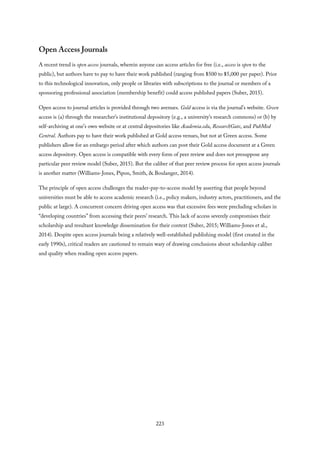 Open Access Journals
A recent trend is open access journals, wherein anyone can access articles for free (i.e., access is open to the
public), but authors have to pay to have their work published (ranging from $500 to $5,000 per paper). Prior
to this technological innovation, only people or libraries with subscriptions to the journal or members of a
sponsoring professional association (membership benefit) could access published papers (Suber, 2015).
Open access to journal articles is provided through two avenues. Gold access is via the journal’s website. Green
access is (a) through the researcher’s institutional depository (e.g., a university’s research commons) or (b) by
self-archiving at one’s own website or at central depositories like Academia.edu, ResearchGate, and PubMed
Central. Authors pay to have their work published at Gold access venues, but not at Green access. Some
publishers allow for an embargo period after which authors can post their Gold access document at a Green
access depository. Open access is compatible with every form of peer review and does not presuppose any
particular peer review model (Suber, 2015). But the caliber of that peer review process for open access journals
is another matter (Williams-Jones, Pipon, Smith, & Boulanger, 2014).
The principle of open access challenges the reader-pay-to-access model by asserting that people beyond
universities must be able to access academic research (i.e., policy makers, industry actors, practitioners, and the
public at large). A concurrent concern driving open access was that excessive fees were precluding scholars in
“developing countries” from accessing their peers’ research. This lack of access severely compromises their
scholarship and resultant knowledge dissemination for their context (Suber, 2015; Williams-Jones et al.,
2014). Despite open access journals being a relatively well-established publishing model (first created in the
early 1990s), critical readers are cautioned to remain wary of drawing conclusions about scholarship caliber
and quality when reading open access papers.
223
 
