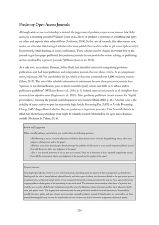 Predatory Open Access Journals
Although wide access to scholarship is desired, the juggernaut of predatory open access journals (via Gold
access) is a mounting concern (Williams-Jones et al., 2014). A predator is someone or something that preys
on others and exploits their vulnerabilities (Anderson, 2014). In the case of research, this often means new,
novice, or otherwise disadvantaged scholars who must publish their work in order to get tenure (job security),
be promoted, obtain funding, or some combination. These scholars may be charged exorbitant fees by the
journal to get their paper published, but predatory journals do not provide the review, editing, or publishing
services rendered by legitimate journals (Williams-Jones et al., 2014).
As a side note, an academic librarian, Jeffrey Beall, had identified criteria for categorizing predatory
publications and had listed publishers and independent journals that met those criteria. In an unexplained
move, in January 2017 he unpublished his list, which at that time contained over 1,100 predatory journals
(Silver, 2017). The loss of this valuable information is unfortunate because these predatory journals have
“spurious or no editorial boards, poor or absent scientific [peer] review, and little to no ethical and/or
publication guidelines” (Williams-Jones et al., 2014, p. 1). Indeed, open access journals in all disciplines have
extremely low rejection rates (Sugimoto et al., 2013). Also, predatory publishers do not account for “digital
preservation,” meaning the journal could disappear at any moment (Beall, 2010, p. 15). Another issue is the
inability of many authors to pay the excessively high Article Processing Fee (APF) or Article Processing
Charge (APC) (regardless of whether they are predatory or legitimate journals). This financial obstacle in
effect bars them from publishing what might be valuable research (thwarted by the open access business
model) (Fischman & Tefera, 2014).
Review and Engagement
When critically reading a journal article, you would address the following questions:
□ Did knowing it was an e-journal affect your confidence about future access? How did this publishing format affect your
judgment of the journal and/or the paper?
□ Did you access the e-journal paper directly through the publisher (Gold access) or at an outside depository (Green access)?
How did this access affect your judgment of the paper?
□ If it is an e-journal, determine if it is an open access journal. Then, try to determine if it is a reputable or predatory journal.
How did this information inform your judgment of the journal and the quality of the paper?
Chapter Summary
This chapter provided an overview of peer-reviewed journals, describing many key aspects of their management and distribution.
Starting with the role of journal editors, editorial boards, and other types of editors, the discussion shifted to the peer review process,
acceptance rates, and journal impact factors. It was recognized that people reading journal articles may use these aspects of journals
as proxy evidence of the quality of the scholarship in the article itself. The discussion then turned to other facets of a journal that
could be used to infer scholarly rigor including journal title, year of publication, volume and issue number, paper placement in the
issue, and special issues. The chapter dealt extensively with the new publication model of electronic journals and discussed the
possible threats to quality and rigor of open access journals, especially predatory journals. Critical readers are cautioned to use these
journal elements judiciously because the superficiality of some of them may lead to erroneous judgements of research quality.
224
 