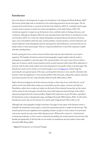 Introduction
Just as the abstract is the foreground of a paper, the introduction is the background (Shank & Brown, 2007).
All research articles begin with an introduction to the study being reported in the particular paper. The lay
meaning of the word introduce is to present for the first time (Anderson, 2014). In a scholarly research paper,
introduce means to present to readers the context and significance of the study (Labaree, 2016). The
introductory segment of a paper sets up the literature review, methods, results or findings, discussion, and
conclusions. Although not all papers follow the same reporting formats, they all have an introduction of some
sort (Goodson, 2017). As a caveat, this chapter distinguishes among and discusses broad areas of interest,
topics, issues and problems within the topic, research problems, research questions, research statements, and
research objectives. It also distinguishes between opening points and introductions, conventions that are not
always evident in every research paper. They are compartmentalized here to show their uniqueness coupled
with their interdependence.
In brief, opening points (one to three sentences) tell the reader why the author thinks the research topic is
important. The lengthier Introduction section (several paragraphs or pages) explains what the author is
attempting to accomplish in a particular paper. The research problem is the author’s topic of interest within a
larger area of interest, and the research question and the research statement reflect what will be addressed in a
particular study. In other words, authors move from the general to very specific as they set up their paper. The
Introduction section can be viewed as an inverted triangle or cone (see Figure 6.1). Authors begin by
presenting the more general aspects of the topic, narrowing their discussion to more specific information that
provides context and significance to their research problem within that topic, ending with a purpose statement
and research questions for their study (Annesley, 2010; Creswell, 2009; Labaree, 2016).
Papers often have headings for all of these elements, but just as often, they do not. And if they do, not all
authors use the same labels (often mixing up research problem, question, purpose, statement, and objective).
Nonetheless, authors have to make sure readers can find each of these elements because they are the context
and the anchor for the entire paper. Introductions create initial impressions about the logic of the author’s
argument and approach to the research problem. Negative first impressions can put off readers, especially if
the Introduction section is disorganized, vague, and illogical (Creswell, 2009; Labaree, 2016). A well-written
Introduction section “lays out the itinerary of an article’s path of logical travel” (Shon, 2015, p. 41).
Although only a few paragraphs in length (sometimes a few pages if some aspect of the literature review is
included), the Introduction section plays a crucial role in presenting research to readers for the first time. The
research question becomes significant and compelling if authors can place it in the context of a very focused
and current research area and a topic within that general area. Without this context (i.e., a historical and
contemporary backdrop), or if the context is unfocused and rambling, the research question becomes lost, both
literally and significantly. It will seem like it is not worthy of consideration and stop readers in their tracks
(Creswell, 2009; Wong, 2006).
Figure 6.1 Introduction as an Inverted Triangle
230
 