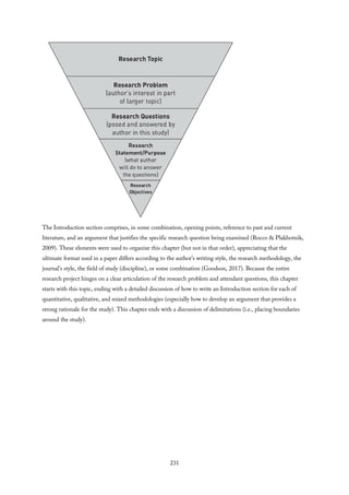 The Introduction section comprises, in some combination, opening points, reference to past and current
literature, and an argument that justifies the specific research question being examined (Rocco & Plakhotnik,
2009). These elements were used to organize this chapter (but not in that order), appreciating that the
ultimate format used in a paper differs according to the author’s writing style, the research methodology, the
journal’s style, the field of study (discipline), or some combination (Goodson, 2017). Because the entire
research project hinges on a clear articulation of the research problem and attendant questions, this chapter
starts with this topic, ending with a detailed discussion of how to write an Introduction section for each of
quantitative, qualitative, and mixed methodologies (especially how to develop an argument that provides a
strong rationale for the study). This chapter ends with a discussion of delimitations (i.e., placing boundaries
around the study).
231
 