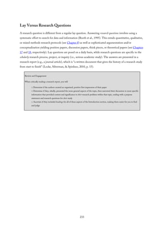Lay Versus Research Questions
A research question is different from a regular lay question. Answering research questions involves using a
systematic effort to search for data and information (Booth et al., 1995). This entails quantitative, qualitative,
or mixed methods research protocols (see Chapter 8) as well as sophisticated argumentation and/or
conceptualization yielding position papers, discussion papers, think pieces, or theoretical papers (see Chapters
17 and 18, respectively). Lay questions are posed on a daily basis, while research questions are specific to the
scholarly research process, project, or inquiry (i.e., serious academic study). The answers are presented in a
research report (e.g., a journal article), which is “a written document that gives the history of a research study
from start to finish” (Locke, Silverman, & Spirduso, 2010, p. 15).
Review and Engagement
When critically reading a research report, you will
□ Determine if the authors created an organized, positive first impression of their paper
□ Determine if they, ideally, presented the more general aspects of the topic, then narrowed their discussion to more specific
information that provided context and significance to their research problem within that topic, ending with a purpose
statement and research questions for their study
□ Ascertain if they included headings for all of these aspects of the Introduction section, making them easier for you to find
and judge
233
 