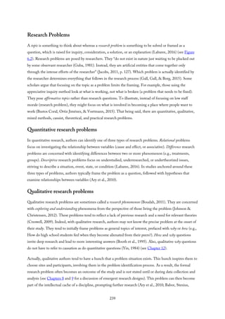 Research Problems
A topic is something to think about whereas a research problem is something to be solved or framed as a
question, which is raised for inquiry, consideration, a solution, or an explanation (Labaree, 2016) (see Figure
6.2). Research problems are posed by researchers. They “do not exist in nature just waiting to be plucked out
by some observant researcher (Guba, 1981). Instead, they are artificial entities that come together only
through the intense efforts of the researcher” (Jacobs, 2011, p. 127). Which problem is actually identified by
the researcher determines everything that follows in the research process (Gall, Gall, & Borg, 2015). Some
scholars argue that focusing on the topic as a problem limits the framing. For example, those using the
appreciative inquiry method look at what is working, not what is broken (a problem that needs to be fixed).
They pose affirmative topics rather than research questions. To illustrate, instead of focusing on low staff
morale (research problem), they might focus on what is involved in becoming a place where people want to
work (Bustos Coral, Ortiz Jiménez, & Voetmann, 2015). That being said, there are quantitative, qualitative,
mixed methods, casuist, theoretical, and practical research problems.
Quantitative research problems
In quantitative research, authors can identify one of three types of research problems. Relational problems
focus on investigating the relationship between variables (cause and effect, or associative). Difference research
problems are concerned with identifying differences between two or more phenomenon (e.g., treatments,
groups). Descriptive research problems focus on understudied, underresearched, or undertheorized issues,
striving to describe a situation, event, state, or condition (Labaree, 2016). In studies anchored around these
three types of problems, authors typically frame the problem as a question, followed with hypotheses that
examine relationships between variables (Ary et al., 2010).
Qualitative research problems
Qualitative research problems are sometimes called a research phenomenon (Boudah, 2011). They are concerned
with exploring and understanding phenomena from the perspective of those living the problem (Johnson &
Christensen, 2012). These problems tend to reflect a lack of previous research and a need for relevant theories
(Creswell, 2009). Indeed, with qualitative research, authors may not know the precise problem at the onset of
their study. They tend to initially frame problems as general topics of interest, prefaced with why or how (e.g.,
How do high school students feel when they become alienated from their peers?). How and why questions
invite deep research and lead to more interesting answers (Booth et al., 1995). Also, qualitative why questions
do not have to refer to causation as do quantitative questions (Yin, 1984) (see Chapter 12).
Actually, qualitative authors tend to have a hunch that a problem situation exists. This hunch inspires them to
choose sites and participants, involving them in the problem identification process. As a result, the formal
research problem often becomes an outcome of the study and is not stated until or during data collection and
analysis (see Chapters 8 and 9 for a discussion of emergent research designs). This problem can then become
part of the intellectual cache of a discipline, prompting further research (Ary et al., 2010; Babor, Stenius,
239
 