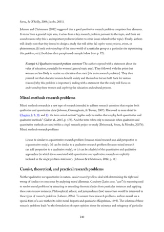 Savva, & O’Reilly, 2004; Jacobs, 2011).
Johnson and Christensen (2012) suggested that a good qualitative research problem comprises four elements.
It stems from a general topic area, it arises from a key research problem pursuant to the topic, and there are
sound reasons why this is an important problem (relative to other issues related to the topic). Finally, authors
will clearly state that they intend to design a study that will either (a) explore some process, event, or
phenomenon; (b) seek understandings of the inner world of a particular group at a particular site experiencing
this problem; or (c) both (see their paraphrased example below from p. 72):
Example 6.3 Qualitative research problem statement The authors opened with a statement about the
value of education, especially for women [general topic area]. They followed with the point that
women are less likely to receive an education than men [the main research problem]. They then
pointed out that educated women benefit society and themselves but are held back for various
reasons [why this problem is important], ending with a statement that the study will focus on
understanding these women and exploring the education and cultural process.
Mixed methods research problems
Mixed methods research is a new type of research intended to address research questions that require both
qualitative and quantitative data (Johnson, Onwuegbuzie, & Turner, 2007). Discussed in more detail in
Chapters 2, 8, 10, and 13, the term mixed methods “applies only to studies that employ both quantitative and
qualitative methods” (Gall et al., 2015, p. 479). And the term refers only to instances when qualitative and
quantitative methods are used within a single research project or study (Driessnack, Sousa, & Mendes, 2007b).
Mixed methods research problems
(a) can be similar to a quantitative research problem (because mixed research can add perspective to
a quantitative study), (b) can be similar to a qualitative research problem (because mixed research
can add perspective to a qualitative study), or (c) can be a hybrid of the quantitative and qualitative
approaches (in which ideas associated with quantitative and qualitative research are explicitly
included in the single problem statement). (Johnson & Christensen, 2012, p. 71)
Casuist, theoretical, and practical research problems
Neither qualitative nor quantitative in nature, casuist research problems deal with determining the right and
wrong of conduct or conscience by analyzing moral dilemmas. Casuistry (Latin casus, “case”) is reasoning used
to resolve moral problems by extracting or extending theoretical rules from particular instances and applying
these rules to new instances. Philosophical, ethical, and jurisprudence (law) researchers would be interested in
these types of research problems (Labaree, 2016). To answer these research problems, authors would use a
special form of a case method to solve moral disputes and quandaries (Kopelman, 1994). The solution of these
research problems leads “to the formulation of expert opinion about the existence and stringency of particular
240
 