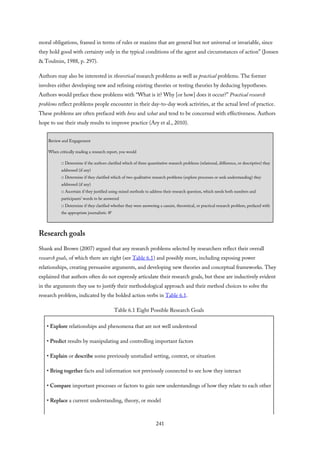 moral obligations, framed in terms of rules or maxims that are general but not universal or invariable, since
they hold good with certainty only in the typical conditions of the agent and circumstances of action” (Jonsen
& Toulmin, 1988, p. 297).
Authors may also be interested in theoretical research problems as well as practical problems. The former
involves either developing new and refining existing theories or testing theories by deducing hypotheses.
Authors would preface these problems with “What is it? Why [or how] does it occur?” Practical research
problems reflect problems people encounter in their day-to-day work activities, at the actual level of practice.
These problems are often prefaced with how and what and tend to be concerned with effectiveness. Authors
hope to use their study results to improve practice (Ary et al., 2010).
Review and Engagement
When critically reading a research report, you would
□ Determine if the authors clarified which of three quantitative research problems (relational, difference, or descriptive) they
addressed (if any)
□ Determine if they clarified which of two qualitative research problems (explore processes or seek understanding) they
addressed (if any)
□ Ascertain if they justified using mixed methods to address their research question, which needs both numbers and
participants’ words to be answered
□ Determine if they clarified whether they were answering a casuist, theoretical, or practical research problem, prefaced with
the appropriate journalistic W
Research goals
Shank and Brown (2007) argued that any research problems selected by researchers reflect their overall
research goals, of which there are eight (see Table 6.1) and possibly more, including exposing power
relationships, creating persuasive arguments, and developing new theories and conceptual frameworks. They
explained that authors often do not expressly articulate their research goals, but these are inductively evident
in the arguments they use to justify their methodological approach and their method choices to solve the
research problem, indicated by the bolded action verbs in Table 6.1.
Table 6.1 Eight Possible Research Goals
• Explore relationships and phenomena that are not well understood
• Predict results by manipulating and controlling important factors
• Explain or describe some previously unstudied setting, context, or situation
• Bring together facts and information not previously connected to see how they interact
• Compare important processes or factors to gain new understandings of how they relate to each other
• Replace a current understanding, theory, or model
241
 