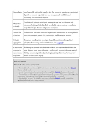 Researchable must be possible and feasible to gather data that answer the question, an exercise that
depends on resources (especially time and money), sample availability and
accessibility, and researchers’ expertise.
Original or
replicable
Good research questions are original, but they can also lead to replication and
extension of existing scholarship. Both are valuable ways to construct a cumulative
body of knowledge, theories, and practice innovations.
Suitable for
researcher
Problems must match the researchers’ expertise and resources and be meaningful and
interesting enough to sustain their commitment to addressing the problem.
Ethically
appropriate
Researchers must be able to investigate the problem without violating ethical
principles of conducting research with humans (see Chapter 8).
Considerable
potential for
new research
trajectories
Addressing the problem will create new questions and sustain wider interest in the
issue. Answers found when addressing a good research problem will change ways of
thinking (conceptual problems) and acting (tangible problems) and/or tender new
strands of research and inquiry.
Review and Engagement
When critically reading a research report, you would
□ Determine if the authors provided enough information that you can deduce their personal research goal (see Table 6.1)
(likely not explicitly stated)
□ Ascertain if they confirmed whether their research was basic or applied (see Table 6.2); if not, you would deduce it
□ Determine if they provided enough information that you can deduce the provenance of their research problem (e.g., policy
debates, current issues, or personal interest) (this provenance may introduce bias or partisanism)
□ Determine if they met most of the criteria for a good research problem (see Table 6.3), especially researchability,
significance, and potential for new research trajectories
244
 
