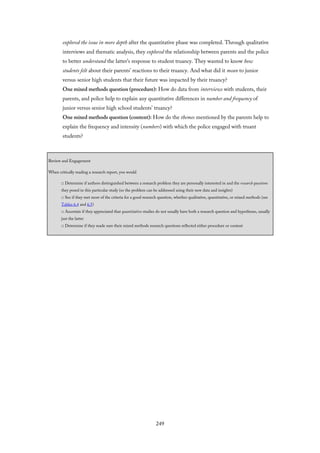 explored the issue in more depth after the quantitative phase was completed. Through qualitative
interviews and thematic analysis, they explored the relationship between parents and the police
to better understand the latter’s response to student truancy. They wanted to know how
students felt about their parents’ reactions to their truancy. And what did it mean to junior
versus senior high students that their future was impacted by their truancy?
One mixed methods question (procedure): How do data from interviews with students, their
parents, and police help to explain any quantitative differences in number and frequency of
junior versus senior high school students’ truancy?
One mixed methods question (content): How do the themes mentioned by the parents help to
explain the frequency and intensity (numbers) with which the police engaged with truant
students?
Review and Engagement
When critically reading a research report, you would
□ Determine if authors distinguished between a research problem they are personally interested in and the research questions
they posed in this particular study (so the problem can be addressed using their new data and insights)
□ See if they met most of the criteria for a good research question, whether qualitative, quantitative, or mixed methods (see
Tables 6.4 and 6.5)
□ Ascertain if they appreciated that quantitative studies do not usually have both a research question and hypotheses, usually
just the latter
□ Determine if they made sure their mixed methods research questions reflected either procedure or content
249
 