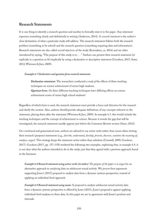 Research Statements
It is one thing to identify a research question and another to formally state it in the paper. Any statement
expresses something clearly and definitively in writing (Anderson, 2014). A research statement is the author’s
clear declaration of what a particular study will address. The research statement follows both the research
problem (something to be solved) and the research question (something requiring data and information).
Research statements are also called overall objectives of the study (Konradsen, ca. 2016) and are often
introduced by saying, “The purpose of this study is to . . .” Authors can present their research statement (a)
explicitly in a question or (b) implicitly by using a declarative or descriptive statement (Goodson, 2017; Suter,
2012; Wiersma & Jurs, 2009).
Example 6.7 Declarative and question form research statements
Declarative statement: The researchers conducted a study of the effects of three teaching
techniques on science achievement of senior high students.
Question form: Do three different teaching techniques have differing effects on science
achievement scores of senior high school students?
Regardless of which form is used, the research statement must provide a focus and direction for the research
and clarify the context. Also, authors should provide adequate definitions of any concepts inherent in the
statement, placing them after the statement (Wiersma & Jurs, 2009). In example 6.7, this would include the
teaching techniques and the concept of achievement in science. Because it reveals the gap that will be
investigated, the research statement usually appears just before the Literature Review section (Suter, 2012).
On a technical and grammatical note, authors are advised to use active verbs rather than nouns when writing
their research (purpose) statements (e.g., describe, understand, develop, present, discover, examine the meaning of,
analyze, argue). This strategy keeps the statement active rather than nebulous (Creswell, 2009; Goodson,
2017). Goodson (2017, pp. 157–158) tendered the following two examples, explaining that, in example 6.9, it
is not clear what the authors intended to do in the study, just that they agreed with a previous approach found
in the literature.
Example 6.8 Research statement using active verbs (in italics) The purpose of the paper is to argue for an
alternative approach to analyzing data on adolescent sexual activity. We present four arguments
supporting Jones’s (2015) proposal to analyze data from a dynamic systems perspective, instead of
applying an individual-level approach.
Example 6.9 Research statement using nouns A proposal to analyze adolescent sexual activity data
from a dynamic systems perspective is offered by Jones (2015). Jones’s proposal is against applying
individual-level analyses to these data. In this paper we are in agreement with Jones’s position and
rationale.
250
 