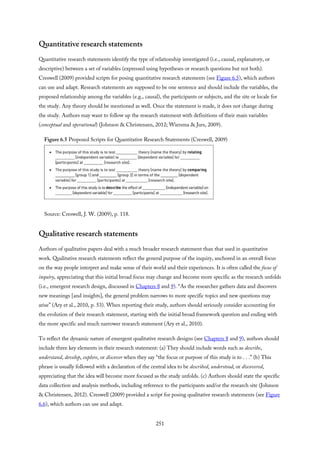Quantitative research statements
Quantitative research statements identify the type of relationship investigated (i.e., causal, explanatory, or
descriptive) between a set of variables (expressed using hypotheses or research questions but not both).
Creswell (2009) provided scripts for posing quantitative research statements (see Figure 6.5), which authors
can use and adapt. Research statements are supposed to be one sentence and should include the variables, the
proposed relationship among the variables (e.g., causal), the participants or subjects, and the site or locale for
the study. Any theory should be mentioned as well. Once the statement is made, it does not change during
the study. Authors may want to follow up the research statement with definitions of their main variables
(conceptual and operational) (Johnson & Christensen, 2012; Wiersma & Jurs, 2009).
Figure 6.5 Proposed Scripts for Quantitative Research Statements (Creswell, 2009)
Source: Creswell, J. W. (2009), p. 118.
Qualitative research statements
Authors of qualitative papers deal with a much broader research statement than that used in quantitative
work. Qualitative research statements reflect the general purpose of the inquiry, anchored in an overall focus
on the way people interpret and make sense of their world and their experiences. It is often called the focus of
inquiry, appreciating that this initial broad focus may change and become more specific as the research unfolds
(i.e., emergent research design, discussed in Chapters 8 and 9). “As the researcher gathers data and discovers
new meanings [and insights], the general problem narrows to more specific topics and new questions may
arise” (Ary et al., 2010, p. 53). When reporting their study, authors should seriously consider accounting for
the evolution of their research statement, starting with the initial broad framework question and ending with
the more specific and much narrower research statement (Ary et al., 2010).
To reflect the dynamic nature of emergent qualitative research designs (see Chapters 8 and 9), authors should
include three key elements in their research statement: (a) They should include words such as describe,
understand, develop, explore, or discover when they say “the focus or purpose of this study is to . . .” (b) This
phrase is usually followed with a declaration of the central idea to be described, understood, or discovered,
appreciating that the idea will become more focused as the study unfolds. (c) Authors should state the specific
data collection and analysis methods, including reference to the participants and/or the research site (Johnson
& Christensen, 2012). Creswell (2009) provided a script for posing qualitative research statements (see Figure
6.6), which authors can use and adapt.
251
 