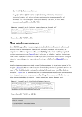 Example 6.10 Qualitative research statement
The purpose of this study (its focus) was to explore distressing and nurturing encounters of
institutional caregivers with patients and to ascertain the meanings that are engendered by such
encounters. This narrative study was conducted in Maryville, Nova Scotia, at a local 34-bed
community care hospital during the fall of 2013.
Figure 6.6 Proposed Script for Qualitative Research Statements (Creswell, 2009)
Source: Creswell, J. T. (2009), p. 114.
Mixed methods research statements
Creswell (2010) suggested that when presenting their mixed methods research statement, authors should
articulate several key reasons for using mixed methods and then, if appropriate, indicate that lack of
integration was a deficiency in previous studies. Creswell (2009) provided a basic script for posing mixed
methods research statements (see Figure 6.7), which authors can use and adapt. He advised that the scripts
can be adapted to reflect one of five main research design approaches for mixed methods studies: convergent,
explanatory sequential, exploratory sequential, transformative, or multiphased (see Chapter 10 for more
details).
Mixed methods research statements should contain (a) information about the overall intent (purpose) of the
study (see Table 6.6), (b) followed with information about both the qualitative and quantitative strands of the
study. (c) They should also include a rationale for combining both strands in one study. More details are
provided in Chapters 2 and 10, but the main reasons for combining the two methodologies and their methods
in one study are to gain a more complete understanding of the problem, to understand the data from one
strand at more detailed levels, or to develop a research instrument or protocol (Creswell, 2009).
Figure 6.7 Proposed Script for Mixed Methods Research Statements
Source: Creswell, J. T. (2009), pp 122–123.
Review and Engagement
When critically reading a research report, you would
252
 