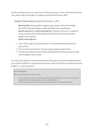 the verb is unfinished, with no ed, s, ing, or ly). The infinitive verb (e.g., to analyze) is followed with the main
clause, which usually contains objects or modifiers that provide detail (Simmons, 2016).
Example 6.12 Research objectives (adapted from Konradsen, ca. 2016)
Research problem: Teenage students engaged in sports activities tend to lack knowledge
about nutrition and sports, which can impact their health status and performance.
Research statement (i.e., overall research objective): The purpose of this study is to analyze the
association between nutritional knowledge and the nutritional status of teenage students
engaged in sports activities.
Specific research objectives:
1. To assess the knowledge level of teenage students on recommended nutritional practices for
sports activities
2. To determine the nutritional status of teenage students engaged in sports activities
3. To analyze the statistical association between knowledge level and nutritional status of teenage
students engaged in sports activities
In summary, these clearly set-out tasks (research objectives) help organize the study into distinct but related
parts or phases (numbered in a sequence) and help researchers collect only data that are related to the research
problem (i.e., avoid irrelevant data).
Review and Engagement
When critically reading a research report, you would
□ Ascertain if the authors articulated research objectives (what will be done to collect data to answer the research questions)
and presented them in a numbered list (using an infinitive verb, prefaced with to)
□ Check to see if they met most of the criteria for a good research objective (e.g., measurable, realistic, timely)
255
 