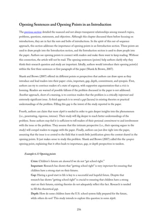 Opening Sentences and Opening Points in an Introduction
The previous section detailed the nuanced and not always transparent relationships among research topics,
problems, questions, statements, and objectives. Although this chapter discussed them before focusing on
introductions, they are in fact the nuts and bolts of introductions. In the spirit of this out-of-sequence
approach, this section addresses the importance of opening points in an Introduction section. These points are
used to draw people into the Introduction section, and the Introduction section is used to draw people into
the paper. Authors use opening points to connect with readers and make them want to keep reading. Without
this connection, the article will not be read. The opening sentences (points) help authors clarify why they
think their research question and study are important. Ideally, authors would introduce their opening point(s)
within the first three sentences or first paragraph of the paper (Shank & Brown, 2007).
Shank and Brown (2007) offered six different points or perspectives that authors can draw upon as they
introduce and lead readers into their paper: crisis, important, gap, depth, commitment, and synopsis. First,
authors can try to convince readers of a state of urgency, with supportive argumentation that a crisis is
looming. Readers are warned of possible fallouts if the problem discussed in the paper is not addressed.
Another approach, short of a warning, is to convince readers that the problem is a critically important and
extremely significant issue. A third approach is to reveal a gap (lacuna) in existing theories or practical
understandings of the problem. Filling this gap is the intent of the study reported in the paper.
Fourth, authors can claim that more depth is needed in order to gain deeper insights into the phenomenon
(i.e., penetrating, vigorous, intense). Their study will dig deeper to reach better understandings of the
problem. Some authors may feel it is sufficient to tell readers of their personal commitment to and involvement
with the issue or the problem. They assume that this intimate perspective (i.e., their opening segues to the
study) will compel readers to engage with the paper. Finally, authors can just dive right into the paper,
assuming that the issue is so central to the field that it needs little justification given the context shared in the
opening points. It just makes sense to study this problem. Shank and Brown (2007) called this the synopsis
opening point, explaining that it often leads to importance, gap, or depth perspectives in tandem.
Example 6.13 Opening points
Crisis: Children’s futures are doomed if we do not “get school right.”
Important: Research has shown that “getting school right” is very important for ensuring that
children have a strong start on their futures.
Gap: Having a good start in life is key to a successful and hopeful future. Despite that
research has shown “getting school right” is crucial to ensuring that children have a strong
start on their futures, existing theories do not adequately reflect this fact. Research is needed
to fill this theoretical gap.
Depth: How do some children leave the U.S. school system fully prepared for the future,
while others do not? This study intends to explore this question in some depth.
256
 