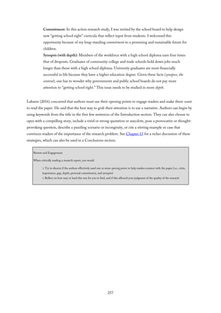 Commitment: In this action research study, I was invited by the school board to help design
new “getting school right” curricula that reflect input from students. I welcomed this
opportunity because of my long-standing commitment to a promising and sustainable future for
children.
Synopsis (with depth): Members of the workforce with a high school diploma earn four times
that of dropouts. Graduates of community college and trade schools hold down jobs much
longer than those with a high school diploma. University graduates are most financially
successful in life because they have a higher education degree. Given these facts (synopses, the
context), one has to wonder why governments and public school boards do not pay more
attention to “getting school right.” This issue needs to be studied in more depth.
Labaree (2016) concurred that authors must use their opening points to engage readers and make them want
to read the paper. He said that the best way to grab their attention is to use a narrative. Authors can begin by
using keywords from the title in the first few sentences of the Introduction section. They can also choose to
open with a compelling story, include a vivid or strong quotation or anecdote, pose a provocative or thought-
provoking question, describe a puzzling scenario or incongruity, or cite a stirring example or case that
convinces readers of the importance of the research problem. See Chapter 15 for a richer discussion of these
strategies, which can also be used in a Conclusions section.
Review and Engagement
When critically reading a research report, you would
□ Try to discern if the authors effectively used one or more opening points to help readers connect with the paper (i.e., crisis,
importance, gap, depth, personal commitment, and synopsis)
□ Reflect on how easy or hard this was for you to find, and if this affected your judgment of the quality of the research
257
 
