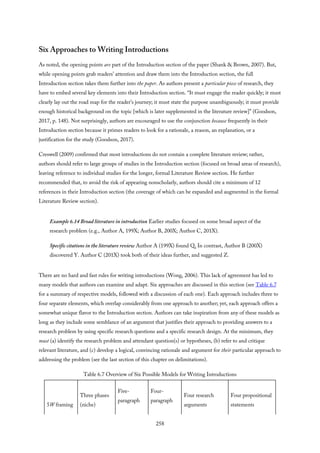 Six Approaches to Writing Introductions
As noted, the opening points are part of the Introduction section of the paper (Shank & Brown, 2007). But,
while opening points grab readers’ attention and draw them into the Introduction section, the full
Introduction section takes them further into the paper. As authors present a particular piece of research, they
have to embed several key elements into their Introduction section. “It must engage the reader quickly; it must
clearly lay out the road map for the reader’s journey; it must state the purpose unambiguously; it must provide
enough historical background on the topic [which is later supplemented in the literature review]” (Goodson,
2017, p. 148). Not surprisingly, authors are encouraged to use the conjunction because frequently in their
Introduction section because it primes readers to look for a rationale, a reason, an explanation, or a
justification for the study (Goodson, 2017).
Creswell (2009) confirmed that most introductions do not contain a complete literature review; rather,
authors should refer to large groups of studies in the Introduction section (focused on broad areas of research),
leaving reference to individual studies for the longer, formal Literature Review section. He further
recommended that, to avoid the risk of appearing nonscholarly, authors should cite a minimum of 12
references in their Introduction section (the coverage of which can be expanded and augmented in the formal
Literature Review section).
Example 6.14 Broad literature in introduction Earlier studies focused on some broad aspect of the
research problem (e.g., Author A, 199X; Author B, 200X; Author C, 201X).
Specific citations in the literature review Author A (199X) found Q. In contrast, Author B (200X)
discovered Y. Author C (201X) took both of their ideas further, and suggested Z.
There are no hard and fast rules for writing introductions (Wong, 2006). This lack of agreement has led to
many models that authors can examine and adapt. Six approaches are discussed in this section (see Table 6.7
for a summary of respective models, followed with a discussion of each one). Each approach includes three to
four separate elements, which overlap considerably from one approach to another; yet, each approach offers a
somewhat unique flavor to the Introduction section. Authors can take inspiration from any of these models as
long as they include some semblance of an argument that justifies their approach to providing answers to a
research problem by using specific research questions and a specific research design. At the minimum, they
must (a) identify the research problem and attendant question(s) or hypotheses, (b) refer to and critique
relevant literature, and (c) develop a logical, convincing rationale and argument for their particular approach to
addressing the problem (see the last section of this chapter on delimitations).
Table 6.7 Overview of Six Possible Models for Writing Introductions
5W framing
Three phases
(niche)
Five-
paragraph
Four-
paragraph
Four research
arguments
Four propositional
statements
258
 