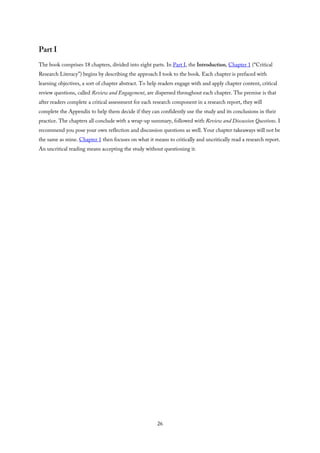 Part I
The book comprises 18 chapters, divided into eight parts. In Part I, the Introduction, Chapter 1 (“Critical
Research Literacy”) begins by describing the approach I took to the book. Each chapter is prefaced with
learning objectives, a sort of chapter abstract. To help readers engage with and apply chapter content, critical
review questions, called Review and Engagement, are dispersed throughout each chapter. The premise is that
after readers complete a critical assessment for each research component in a research report, they will
complete the Appendix to help them decide if they can confidently use the study and its conclusions in their
practice. The chapters all conclude with a wrap-up summary, followed with Review and Discussion Questions. I
recommend you pose your own reflection and discussion questions as well. Your chapter takeaways will not be
the same as mine. Chapter 1 then focuses on what it means to critically and uncritically read a research report.
An uncritical reading means accepting the study without questioning it.
26
 