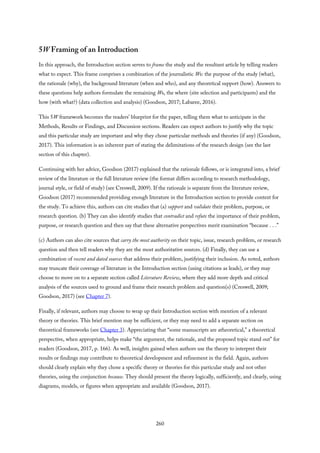 5W Framing of an Introduction
In this approach, the Introduction section serves to frame the study and the resultant article by telling readers
what to expect. This frame comprises a combination of the journalistic Ws: the purpose of the study (what),
the rationale (why), the background literature (when and who), and any theoretical support (how). Answers to
these questions help authors formulate the remaining Ws, the where (site selection and participants) and the
how (with what?) (data collection and analysis) (Goodson, 2017; Labaree, 2016).
This 5W framework becomes the readers’ blueprint for the paper, telling them what to anticipate in the
Methods, Results or Findings, and Discussion sections. Readers can expect authors to justify why the topic
and this particular study are important and why they chose particular methods and theories (if any) (Goodson,
2017). This information is an inherent part of stating the delimitations of the research design (see the last
section of this chapter).
Continuing with her advice, Goodson (2017) explained that the rationale follows, or is integrated into, a brief
review of the literature or the full literature review (the format differs according to research methodology,
journal style, or field of study) (see Creswell, 2009). If the rationale is separate from the literature review,
Goodson (2017) recommended providing enough literature in the Introduction section to provide context for
the study. To achieve this, authors can cite studies that (a) support and validate their problem, purpose, or
research question. (b) They can also identify studies that contradict and refute the importance of their problem,
purpose, or research question and then say that these alternative perspectives merit examination “because . . .”
(c) Authors can also cite sources that carry the most authority on their topic, issue, research problem, or research
question and then tell readers why they are the most authoritative sources. (d) Finally, they can use a
combination of recent and dated sources that address their problem, justifying their inclusion. As noted, authors
may truncate their coverage of literature in the Introduction section (using citations as leads), or they may
choose to move on to a separate section called Literature Review, where they add more depth and critical
analysis of the sources used to ground and frame their research problem and question(s) (Creswell, 2009;
Goodson, 2017) (see Chapter 7).
Finally, if relevant, authors may choose to wrap up their Introduction section with mention of a relevant
theory or theories. This brief mention may be sufficient, or they may need to add a separate section on
theoretical frameworks (see Chapter 3). Appreciating that “some manuscripts are atheoretical,” a theoretical
perspective, when appropriate, helps make “the argument, the rationale, and the proposed topic stand out” for
readers (Goodson, 2017, p. 166). As well, insights gained when authors use the theory to interpret their
results or findings may contribute to theoretical development and refinement in the field. Again, authors
should clearly explain why they chose a specific theory or theories for this particular study and not other
theories, using the conjunction because. They should present the theory logically, sufficiently, and clearly, using
diagrams, models, or figures when appropriate and available (Goodson, 2017).
260
 