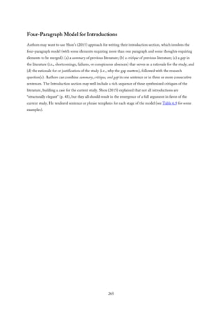 Four-Paragraph Model for Introductions
Authors may want to use Shon’s (2015) approach for writing their introduction section, which involves the
four-paragraph model (with some elements requiring more than one paragraph and some thoughts requiring
elements to be merged): (a) a summary of previous literature; (b) a critique of previous literature; (c) a gap in
the literature (i.e., shortcomings, failures, or conspicuous absences) that serves as a rationale for the study; and
(d) the rationale for or justification of the study (i.e., why the gap matters), followed with the research
question(s). Authors can combine summary, critique, and gap in one sentence or in three or more consecutive
sentences. The Introduction section may well include a rich sequence of these synthesized critiques of the
literature, building a case for the current study. Shon (2015) explained that not all introductions are
“structurally elegant” (p. 43), but they all should result in the emergence of a full argument in favor of the
current study. He tendered sentence or phrase templates for each stage of the model (see Table 6.9 for some
examples).
265
 