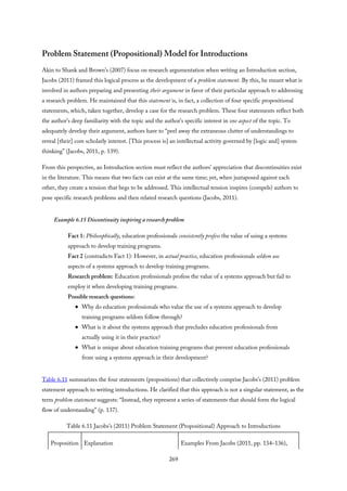 Problem Statement (Propositional) Model for Introductions
Akin to Shank and Brown’s (2007) focus on research argumentation when writing an Introduction section,
Jacobs (2011) framed this logical process as the development of a problem statement. By this, he meant what is
involved in authors preparing and presenting their argument in favor of their particular approach to addressing
a research problem. He maintained that this statement is, in fact, a collection of four specific propositional
statements, which, taken together, develop a case for the research problem. These four statements reflect both
the author’s deep familiarity with the topic and the author’s specific interest in one aspect of the topic. To
adequately develop their argument, authors have to “peel away the extraneous clutter of understandings to
reveal [their] core scholarly interest. [This process is] an intellectual activity governed by [logic and] system
thinking” (Jacobs, 2011, p. 139).
From this perspective, an Introduction section must reflect the authors’ appreciation that discontinuities exist
in the literature. This means that two facts can exist at the same time; yet, when juxtaposed against each
other, they create a tension that begs to be addressed. This intellectual tension inspires (compels) authors to
pose specific research problems and then related research questions (Jacobs, 2011).
Example 6.15 Discontinuity inspiring a research problem
Fact 1: Philosophically, education professionals consistently profess the value of using a systems
approach to develop training programs.
Fact 2 (contradicts Fact 1): However, in actual practice, education professionals seldom use
aspects of a systems approach to develop training programs.
Research problem: Education professionals profess the value of a systems approach but fail to
employ it when developing training programs.
Possible research questions:
Why do education professionals who value the use of a systems approach to develop
training programs seldom follow through?
What is it about the systems approach that precludes education professionals from
actually using it in their practice?
What is unique about education training programs that prevent education professionals
from using a systems approach in their development?
Table 6.11 summarizes the four statements (propositions) that collectively comprise Jacobs’s (2011) problem
statement approach to writing introductions. He clarified that this approach is not a singular statement, as the
term problem statement suggests: “Instead, they represent a series of statements that should form the logical
flow of understanding” (p. 137).
Table 6.11 Jacobs’s (2011) Problem Statement (Propositional) Approach to Introductions
Proposition Explanation Examples From Jacobs (2011, pp. 134–136),
269
 