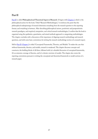 Part II
Part II is called Philosophical and Theoretical Aspects of Research. It begins with Chapter 2, which is the
philosophical anchor for the book. Titled “Research Methodologies,” it reinforces the point that the
philosophical underpinnings of research determine everything from the research question to the reporting
format, and everything in between. After describing philosophical axioms, positivistic and postpositivistic
research paradigms, and empirical, interpretive, and critical research methodologies, I confirm that the book is
organized using the qualitative, quantitative, and mixed methods approach to categorizing methodologies.
The chapter concludes with a discussion of the importance of aligning research methodology and research
questions, and with some basic conventions for writing the research methodology section of a research report.
Still in Part II, Chapter 3 is titled “Conceptual Frameworks, Theories, and Models.” It makes the case that
without frameworks, theories, and models, research is weakened. The chapter discusses concepts and
constructs, the building blocks of all three, followed with (a) a detailed discussion of conceptual frameworks,
(b) an extensive coverage of theories, and (c) a shorter overview of models. The chapter also covers the
reporting conventions pursuant to writing the conceptual and theoretical framework or model sections of a
research paper.
27
 
