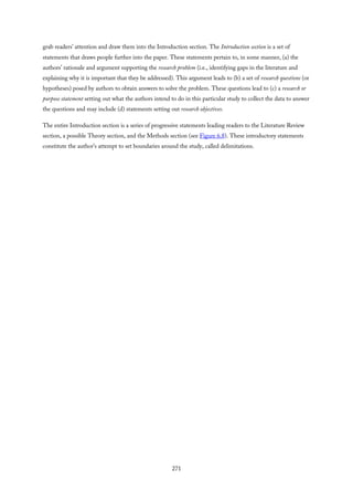 grab readers’ attention and draw them into the Introduction section. The Introduction section is a set of
statements that draws people further into the paper. These statements pertain to, in some manner, (a) the
authors’ rationale and argument supporting the research problem (i.e., identifying gaps in the literature and
explaining why it is important that they be addressed). This argument leads to (b) a set of research questions (or
hypotheses) posed by authors to obtain answers to solve the problem. These questions lead to (c) a research or
purpose statement setting out what the authors intend to do in this particular study to collect the data to answer
the questions and may include (d) statements setting out research objectives.
The entire Introduction section is a series of progressive statements leading readers to the Literature Review
section, a possible Theory section, and the Methods section (see Figure 6.8). These introductory statements
constitute the author’s attempt to set boundaries around the study, called delimitations.
271
 
