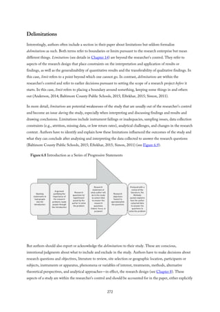 Delimitations
Interestingly, authors often include a section in their paper about limitations but seldom formalize
delimitations as such. Both terms refer to boundaries or limits pursuant to the research enterprise but mean
different things. Limitations (see details in Chapter 14) are beyond the researcher’s control. They refer to
aspects of the research design that place constraints on the interpretation and application of results or
findings, as well as the generalizability of quantitative results and the transferability of qualitative findings. In
this case, limit refers to a point beyond which one cannot go. In contrast, delimitations are within the
researcher’s control and refer to earlier decisions pursuant to setting the scope of a research project before it
starts. In this case, limit refers to placing a boundary around something, keeping some things in and others
out (Anderson, 2014; Baltimore County Public Schools, 2015; Eftekhar, 2015; Simon, 2011).
In more detail, limitations are potential weaknesses of the study that are usually out of the researcher’s control
and become an issue during the study, especially when interpreting and discussing findings and results and
drawing conclusions. Limitations include instrument failings or inadequacies, sampling issues, data collection
constraints (e.g., attrition, missing data, or low return rates), analytical challenges, and changes in the research
context. Authors have to identify and explain how these limitations influenced the outcomes of the study and
what they can conclude after analyzing and interpreting the data collected to answer the research questions
(Baltimore County Public Schools, 2015; Eftekhar, 2015; Simon, 2011) (see Figure 6.9).
Figure 6.8 Introduction as a Series of Progressive Statements
But authors should also report or acknowledge the delimitations to their study. These are conscious,
intentional judgments about what to include and exclude in the study. Authors have to make decisions about
research questions and objectives, literature to review, site selection or geographic location, participants or
subjects, instruments or apparatus, phenomena or variables of interest, treatments, methods, alternative
theoretical perspectives, and analytical approaches—in effect, the research design (see Chapter 8). These
aspects of a study are within the researcher’s control and should be accounted for in the paper, either explicitly
272
 