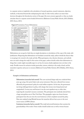 in a separate section or implicitly in the articulation of research questions, research statements, objectives,
methods, or theoretical frameworks underpinning the study. In other words, authors can weave these
decisions throughout the Introduction section of the paper (the most common approach), or they can clearly
articulate them in a separate section headed Delimitations (Baltimore County Public Schools, 2015; Eftekhar,
2015; Simon, 2011).
Figure 6.9 Limitations Versus Delimitations
Delimitations are not good or bad; they are simply descriptions or articulations of the scope of the study, with
justifications. Respecting that delimitations set boundaries around the study, authors should also discuss what
is not going to be covered in the study and why. What participants, sites, theories, literature, and methods
were not used to design the study? In this section of the paper, authors should confine their delimitations to
things that a reader might reasonably expect to see but, for reasons clearly explained, were not done in the
study. Possible reasons for exclusion include practicality, interest, relativity to the study at hand, and the
researcher’s expertise and access to resources (Baltimore County Public Schools, 2015; Eftekhar, 2015; Simon,
2011).
Example 6.16 Delimitations and limitations
Delimitations (researcher had control): This cross-sectional design study was conducted three
years ago using a five-point Likert scale survey instrument. Data were collected from women
affected by the government’s policy for social welfare recipients. At the time, the government
was being challenged about its policy, with charges that women were being harmed and
marginalized. A survey was used because it was the most expedient way to collect data,
respecting the researcher’s resource constraints. The participants were randomly selected from
a large metropolitan area in New York State. This geographic region was chosen because
participants from this area were the most boisterous in their complaints around the policy.
Data were analyzed using Minitab because the researcher did not have access to the most
recent version of SPSS software.
Limitations (researcher had no control): This study had several limitations that constrain the
generalizability of the results. Future studies should include men as well as women because
273
 