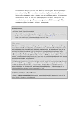 results intimated that gender may be more of a factor than anticipated. This study employed a
cross-sectional design (data were collected once, at one site, the most vocal on the issue).
Future studies may want to employ a repeated cross-sectional design whereby they collect data
once from many sites at the same time (differing degrees of vocalness). Finally, these data
were collected three years ago before government policy around this issue changed. Others
may want to do follow-up research in the new policy context.
Review and Engagement
When critically reading a research report, you would
□ Ascertain if the authors implicitly or explicitly set out the delimitations (scope) of their study in their Introduction section
(i.e., their decisions about what to include and exclude in their research design) (see Figure 6.9)
□ Judge if they provided enough information regarding the scope of their study
Chapter Summary
Although not presented in this order, this chapter distinguished between opening points and the Introduction section. Opening
points lead the reader into the Introduction section, and the Introduction section leads people into the paper. Six kinds of opening
points serve to help the author connect with readers, making them want to read further. The opening points tell readers why the
author thinks the research topic is important. Once into the Introduction section, authors entice people to read the paper by
progressively moving through a presentation of what they intend to accomplish in the paper. This involves articulating their research
problem, questions, purpose (statement), and objectives. The chapter discusses all of these in extensive detail (as they pertain to
qualitative, quantitative, and mixed methods) because critical readers need a clear understanding of how they differ yet are inherently
interconnected when writing the Introduction section.
The chapter then provides an extensive overview of six approaches authors can use to develop an argument supporting what they are
doing in their study. These approaches help authors write an Introduction section that convinces people of the merit of their study,
namely by critically reviewing literature related to the research problem, identifying what is missing (justifying their research
question), and explaining how their study will fill the gap (research statement and objectives). The chapter concludes with an
explanation of delimitations (author has control) versus limitations of a study.
Final Judgment on Introduction and Research Questions
Taking all of the Review and Engagement criteria into account, what is your final judgment of the Introduction section and the
research questions of the paper you are critically reading?
274
 