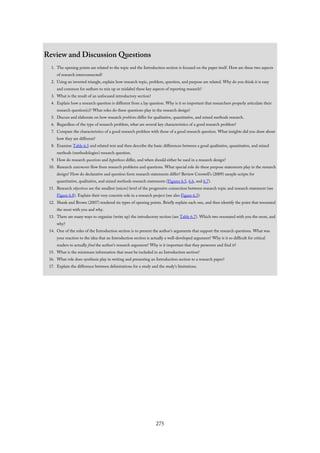 Review and Discussion Questions
1. The opening points are related to the topic and the Introduction section is focused on the paper itself. How are these two aspects
of research interconnected?
2. Using an inverted triangle, explain how research topic, problem, question, and purpose are related. Why do you think it is easy
and common for authors to mix up or mislabel these key aspects of reporting research?
3. What is the result of an unfocused introductory section?
4. Explain how a research question is different from a lay question. Why is it so important that researchers properly articulate their
research question(s)? What roles do these questions play in the research design?
5. Discuss and elaborate on how research problems differ for qualitative, quantitative, and mixed methods research.
6. Regardless of the type of research problem, what are several key characteristics of a good research problem?
7. Compare the characteristics of a good research problem with those of a good research question. What insights did you draw about
how they are different?
8. Examine Table 6.5 and related text and then describe the basic differences between a good qualitative, quantitative, and mixed
methods (methodologies) research question.
9. How do research questions and hypotheses differ, and when should either be used in a research design?
10. Research statements flow from research problems and questions. What special role do these purpose statements play in the research
design? How do declarative and question form research statements differ? Review Creswell’s (2009) sample scripts for
quantitative, qualitative, and mixed methods research statements (Figures 6.5, 6.6, and 6.7).
11. Research objectives are the smallest (micro) level of the progressive connection between research topic and research statement (see
Figure 6.8). Explain their very concrete role in a research project (see also Figure 6.3).
12. Shank and Brown (2007) tendered six types of opening points. Briefly explain each one, and then identify the point that resonated
the most with you and why.
13. There are many ways to organize (write up) the introductory section (see Table 6.7). Which two resonated with you the most, and
why?
14. One of the roles of the Introduction section is to present the author’s arguments that support the research questions. What was
your reaction to the idea that an Introduction section is actually a well-developed argument? Why is it so difficult for critical
readers to actually find the author’s research argument? Why is it important that they persevere and find it?
15. What is the minimum information that must be included in an Introduction section?
16. What role does synthesis play in writing and presenting an Introduction section to a research paper?
17. Explain the difference between delimitations for a study and the study’s limitations.
275
 