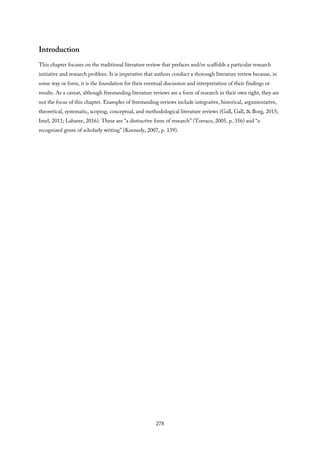 Introduction
This chapter focuses on the traditional literature review that prefaces and/or scaffolds a particular research
initiative and research problem. It is imperative that authors conduct a thorough literature review because, in
some way or form, it is the foundation for their eventual discussion and interpretation of their findings or
results. As a caveat, although freestanding literature reviews are a form of research in their own right, they are
not the focus of this chapter. Examples of freestanding reviews include integrative, historical, argumentative,
theoretical, systematic, scoping, conceptual, and methodological literature reviews (Gall, Gall, & Borg, 2015;
Imel, 2011; Labaree, 2016). These are “a distinctive form of research” (Torraco, 2005, p. 356) and “a
recognized genre of scholarly writing” (Kennedy, 2007, p. 139).
278
 