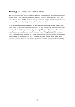 Etymology and Definition of Literature Review
The word literature is Latin literatura, “a learning, a writing.” It originally meant “writing formed with letters”
and now means “a body of writings from a period or people.” Review is Latin revidere—re-, “again,” and
videre-, “to see.” It is also Middle French reveeir, “to go to see again” (Harper, 2016). Put simply, a literature
review entails looking back at a body of writings from a period or people.
In the case of academic research (the topic of this book), the word literature does not refer to novels, plays,
poems, fiction, or other works of literature (unless that is the genre being studied). It refers instead to studies,
research, and scientific findings on a specific topic that are published in scholarly venues such as academic
journals, conference proceedings, and books (University of Guelph Writing Services, 2006). A literature
review is defined as both an assessment and a critical, evaluative report of information found in the literature
related to a selected area of study (Fink, 2004). The rest of the chapter addresses various aspects of this
important component of research, as it appears in quantitative, qualitative, and mixed methods scholarship.
279
 