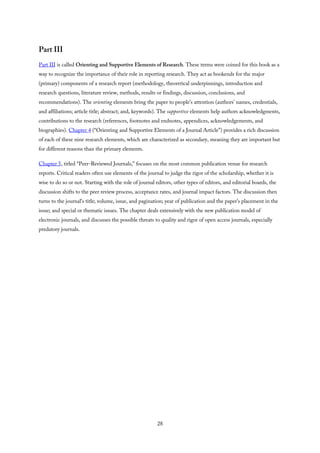 Part III
Part III is called Orienting and Supportive Elements of Research. These terms were coined for this book as a
way to recognize the importance of their role in reporting research. They act as bookends for the major
(primary) components of a research report (methodology, theoretical underpinnings, introduction and
research questions, literature review, methods, results or findings, discussion, conclusions, and
recommendations). The orienting elements bring the paper to people’s attention (authors’ names, credentials,
and affiliations; article title; abstract; and, keywords). The supportive elements help authors acknowledgments,
contributions to the research (references, footnotes and endnotes, appendices, acknowledgements, and
biographies). Chapter 4 (“Orienting and Supportive Elements of a Journal Article”) provides a rich discussion
of each of these nine research elements, which are characterized as secondary, meaning they are important but
for different reasons than the primary elements.
Chapter 5, titled “Peer-Reviewed Journals,” focuses on the most common publication venue for research
reports. Critical readers often use elements of the journal to judge the rigor of the scholarship, whether it is
wise to do so or not. Starting with the role of journal editors, other types of editors, and editorial boards, the
discussion shifts to the peer review process, acceptance rates, and journal impact factors. The discussion then
turns to the journal’s title; volume, issue, and pagination; year of publication and the paper’s placement in the
issue; and special or thematic issues. The chapter deals extensively with the new publication model of
electronic journals, and discusses the possible threats to quality and rigor of open access journals, especially
predatory journals.
28
 