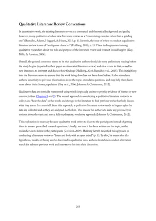 Qualitative Literature Review Conventions
In quantitative work, the existing literature serves as a contextual and theoretical background and guide;
however, many qualitative scholars view literature reviews as a “constraining exercise rather than a guiding
one” (Ramalho, Adams, Huggard, & Hoare, 2015, p. 1). In truth, the issue of when to conduct a qualitative
literature review is one of “ambiguous character” (Hallberg, 2010, p. 1). There is disagreement among
qualitative researchers about the role and purpose of the literature review and when it should happen (Gay,
Mills, & Airasian, 2006).
Overall, the general consensus seems to be that qualitative authors should do some preliminary reading before
the study begins (reported in their paper as a truncated literature review) and then return to that, as well as
new literature, to interpret and discuss their findings (Hallberg, 2010; Ramalho et al., 2015). This initial foray
into the literature serves to ensure that the work being done has not been done before. It also stimulates
authors’ sensitivity to previous theorization about the topic, stimulates questions, and may help them learn
more about their chosen population (Gay et al., 2006; Johnson & Christensen, 2012).
Qualitative data are normally represented using words (especially quotes to provide evidence of themes or new
constructs) (see Chapters 8 and 9). The second approach to conducting a qualitative literature review is to
collect and “hear the data” in the words and then go to the literature to find previous works that help discuss
what they mean. In a nutshell, from this approach, a qualitative literature review tends to happen after the
data are collected and as they are analyzed, not before. This means the author sets aside any preconceived
notions about the topic and uses a fully exploratory, revelatory approach (Johnson & Christensen, 2012).
This exploration is necessary because qualitative work strives to listen to the participants instead of getting
them to answer prescribed research questions. Usually, not much has been written on the topic, so the
researcher has to listen to the participants (Creswell, 2009). Hallberg (2010) described this approach to
conducting a literature review as “listen and look with an open mind” (p. 1). By this, he meant that if a
hypothesis, model, or theory can be discerned in qualitative data, authors should then conduct a literature
search for relevant previous work and interweave this into their discussion.
283
 