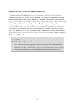 Mixed Methods Literature Review Conventions
A third approach entails doing a detailed literature review, collecting and hearing the data, going to new
literature to help interpret the findings, and then weaving all of this literature into the discussion, especially
when using mixed methods (Ary, Jacobs, & Sorensen, 2010; Creswell, 2009). They also suggested different
approaches to timing the review depending on the particular method being employed. A theoretically oriented
study works best with the literature review done early on. Grounded theory, case studies, and
phenomenological studies tend to review the literature at later stages of the research process. In these cases,
the literature comes into play after patterns or constructs are identified, acting as an interpretive aid rather
than a guide or a directive for the study. The ultimate caveat is that qualitative researchers should not let the
literature review process “constrain and stifle discovery of new constructs, relationships and theories” (Johnson
& Christensen, 2012, p. 66).
Review and Engagement
When critically reading a research report, you would
□ See if the authors clarified when they conducted their review of the literature (before the study if quantitative and before,
during, and/or after data collection and analysis if qualitative or mixed methods)
□ In a qualitative paper, check to see that their choice of when to conduct and present the literature review made sense for the
methodology used in their study (i.e., it did not constrain their discovery of new constructs, relationships, or theories)
284
 