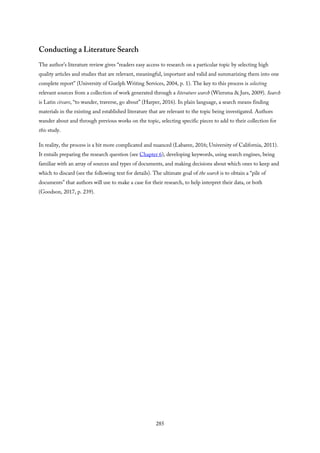 Conducting a Literature Search
The author’s literature review gives “readers easy access to research on a particular topic by selecting high
quality articles and studies that are relevant, meaningful, important and valid and summarizing them into one
complete report” (University of Guelph Writing Services, 2004, p. 1). The key to this process is selecting
relevant sources from a collection of work generated through a literature search (Wiersma & Jurs, 2009). Search
is Latin circare, “to wander, traverse, go about” (Harper, 2016). In plain language, a search means finding
materials in the existing and established literature that are relevant to the topic being investigated. Authors
wander about and through previous works on the topic, selecting specific pieces to add to their collection for
this study.
In reality, the process is a bit more complicated and nuanced (Labaree, 2016; University of California, 2011).
It entails preparing the research question (see Chapter 6), developing keywords, using search engines, being
familiar with an array of sources and types of documents, and making decisions about which ones to keep and
which to discard (see the following text for details). The ultimate goal of the search is to obtain a “pile of
documents” that authors will use to make a case for their research, to help interpret their data, or both
(Goodson, 2017, p. 239).
285
 
