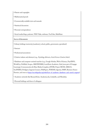• Patents and copyrights
• Mathematical proofs
• Commercially available tests and manuals
• Statistical documents
• Personal correspondence
• Social media blogs, podcasts, TED Talks, webinars, YouTube, SlideShare
Sources of documents:
• Library holdings (university [academic], school, public, government, specialized)
• Internet
• Professional associations
• Citation indexes and abstracts (e.g., Psychology Abstracts, Social Sciences Citation Index)
• Databases and computer-assisted searches (e.g., Google Scholar, Web of Science, PsycINFO,
WorldCat, PubMed, Scopus, ABI/INFORM, LexisNexis Academic, Gale [now part of Cengage
Learning], Communication & Mass Media Complete, JSTOR, Project MUSE, EBSCO,
SocINDEX, ProQuest, Ingenta Connect, PhilPapers, POIESIS, Questia, SSRN, Business Source
Premier, and more at https://en.wikipedia.org/wiki/List_of_academic_databases_and_search_engines)
• Academic networks like ResearchGate, Academia.edu, LinkedIn, and Mendeley
• Personal holdings and those of colleagues
288
 