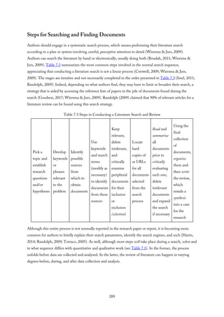 Steps for Searching and Finding Documents
Authors should engage in a systematic search process, which means performing their literature search
according to a plan or system involving careful, perceptive attention to detail (Wiersma & Jurs, 2009).
Authors can search the literature by hand or electronically, usually doing both (Boudah, 2011; Wiersma &
Jurs, 2009). Table 7.3 summarizes the most common steps involved in the normal search sequence,
appreciating that conducting a literature search is not a linear process (Creswell, 2009; Wiersma & Jurs,
2009). The stages are iterative and not necessarily completed in the order presented in Table 7.3 (Imel, 2011;
Randolph, 2009). Indeed, depending on what authors find, they may have to limit or broaden their search, a
strategy that is aided by accessing the reference lists of papers in the pile of documents found during the
search (Goodson, 2017; Wiersma & Jurs, 2009). Randolph (2009) claimed that 90% of relevant articles for a
literature review can be found using this search strategy.
Table 7.3 Steps in Conducting a Literature Search and Review
Pick a
topic and
establish
research
questions
and/or
hypotheses
Develop
keywords
or
phrases
relevant
to the
problem
Identify
possible
sources
from
which to
obtain
documents
Use
keywords
and search
terms
(modify as
necessary)
to identify
documents
from these
sources
Keep
relevant,
delete
irrelevant,
and
critically
examine
peripheral
documents
for their
inclusion
or
exclusion
(selection)
Locate
hard
copies of
or URLs
for all
documents
selected
from the
search
process
Read and
summarize
all
documents
prior to
critically
evaluating
each one;
delete
irrelevant
documents
and expand
the search
if necessary
Using the
final
collection
of
documents,
organize
them and
then write
the review,
which
entails a
synthesis
into a case
for the
research
Although this entire process is not normally reported in the research paper or report, it is becoming more
common for authors to briefly explain their search parameters, identify the search engines, and such (Harris,
2014; Randolph, 2009; Torraco, 2005). As well, although most steps will take place during a search, when and
in what sequence differs with quantitative and qualitative work (see Table 7.1). In the former, the process
unfolds before data are collected and analyzed. In the latter, the review of literature can happen in varying
degrees before, during, and after data collection and analysis.
289
 