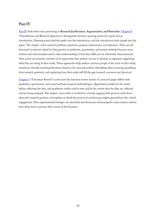 Part IV
Part IV deals with issues pertaining to Research Justifications, Augmentation, and Rationales. Chapter 6
(“Introduction and Research Questions”) distinguishes between opening points (six types) and an
introduction. Opening points lead the reader into the introduction, and the introduction leads people into the
paper. The chapter covers research problems, questions, purpose (statements), and objectives. These are all
discussed in extensive detail (as they pertain to qualitative, quantitative, and mixed methods) because savvy
authors and critical readers need a clear understanding of how they differ yet are inherently interconnected.
Next comes an extensive overview of six approaches that authors can use to develop an argument supporting
what they are doing in their study. These approaches help authors convince people of the merit of their study,
namely by critically reviewing literature related to the research problem, identifying what is missing (justifying
their research question), and explaining how their study will fill the gap (research statement and objectives).
Chapter 7 (“Literature Review”) covers how the literature review section of a research paper differs with
qualitative, quantitative, and mixed methods research methodologies. Quantitative studies do the review
before collecting the data, and qualitative studies tend to wait and do the review after the data are collected
and are being analyzed. The chapter covers what is involved in critically engaging with previous work done
about the research question, and explains in detail the process of synthesizing insights gained from this critical
engagement. Nine organizational strategies are identified and discussed, showcasing the many choices authors
have about how to present their review of the literature.
29
 