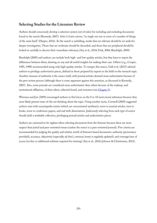 Selecting Studies for the Literature Review
Authors should consciously develop a selection system (set of rules) for including and excluding documents
found in the search (Kennedy, 2007). Select is Latin selectus, “to single out one or more of a number of things
of the same kind” (Harper, 2016). As the search is unfolding, works that are relevant should be set aside for
deeper investigation. Those that are irrelevant should be discarded, and those that are peripheral should be
looked at carefully to discern their immediate relevancy (Ary et al., 2010; Fink, 2004; Randolph, 2009).
Randolph (2009) said authors can include both high- and low-quality articles, but they have to report the
differences between them, drawing on any and all useful insights for making their case. Others (e.g., Cooper,
1985, 1988) recommended using only high-quality articles. To temper this stance, Gall et al. (2015) advised
authors to privilege authoritative pieces, defined as those prepared by experts in the field on the research topic.
Another measure of authority is the source itself, with journal articles deemed most authoritative because of
the peer review process (although there is some argument against this assertion, as discussed in Kennedy,
2007). Also, some journals are considered more authoritative than others because of the makeup, and
institutional affiliation, of their editor, editorial board, and reviewers (see Chapter 5).
Wiersma and Jurs (2009) encouraged authors to first focus on the 8 or 10 most recent references because they
most likely present state-of-the-art thinking about the topic. Using another tactic, Creswell (2009) suggested
authors start with encyclopedia entries (which are concentrated syntheses), move to journal articles, turn to
books, move to conference papers, and end with dissertations. Judiciously selecting from each type of source
should yield a workable collection, privileging journal articles and authoritative pieces.
Authors are cautioned to be vigilant when selecting documents from the Internet because these are more
suspect than juried and peer-reviewed venues (unless the source is a peer-reviewed journal). Five criteria are
recommended for judging the quality and relative worth of Internet-based documents: authority (provenance
provided), accuracy, objectivity (especially ad-free), currency (entry is regularly updated), and coverage/ease of
access (no fees or additional software required for viewing) (Ary et al., 2010; Johnson & Christensen, 2012).
291
 