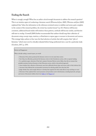Ending the Search
When is enough, enough? When has an author selected enough documents to address the research question?
This is an intuitive aspect of conducting a literature search (Wiersma & Jurs, 2009). Wiersma and Jurs (2009)
explained that “when the information in the references reviewed seems to stabilize and seems quite complete
in the context of the research problem, the review has reached closure” (p. 65). Patterns will become
consistent, additional found studies will reinforce those patterns, methods will become similar, and theories
will start to overlap. Creswell (2009) further recommended that authors should map their collection of
documents using concept maps, matrices, or flowcharts to expose gaps or excesses in documents and sources.
This strategy helps authors to fine-tune the final selection of articles that will comprise their “pile of
literature,” which must now be critically evaluated before being synthesized into a case for a particular study
(Goodson, 2017, p. 239).
Review and Engagement
When critically reading a research report, you would
□ Determine if the authors positioned the literature review in its own stand-alone section
□ See if they, less effectively, positioned the literature review in their Introduction section, with no separate heading
□ In a qualitative paper, determine if they had a separate Literature Review section (likely, they did not; instead, they
probably introduced relevant literature in their Discussion section, which is the preferred approach)
□ Assess whether their collection of documents came from sufficiently diverse types and sources (refer to their reference list)
□ Ascertain if they followed the recommended conventions for selecting studies from what they find
□ Judge whether they cited enough references to develop their argument for their study (did not stop searching too soon)
□ Determine if they explained their search parameters and procedures used to find literature, including keywords, and types
and sources of documents (seldom done) (see Table 7.3 and Figure 7.1)
292
 