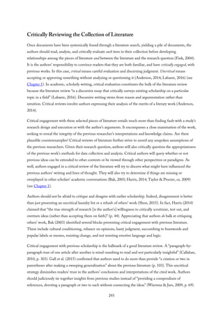 Critically Reviewing the Collection of Literature
Once documents have been systemically found through a literature search, yielding a pile of documents, the
authors should read, analyze, and critically evaluate each item in their collection before developing
relationships among the pieces of literature and between the literature and the research question (Fink, 2004).
It is the authors’ responsibility to convince readers that they are both familiar, and have critically engaged, with
previous works. In this case, critical means careful evaluation and discerning judgment. Uncritical means
accepting or approving something without analyzing or questioning it (Anderson, 2014; Labaree, 2016) (see
Chapter 1). In academic, scholarly writing, critical evaluation constitutes the bulk of the literature review
because the literature review “is a discursive essay that critically surveys existing scholarship on a particular
topic in a field” (Labaree, 2016). Discursive writing stems from reason and argumentation rather than
intuition. Critical reviews involve authors expressing their analysis of the merits of a literary work (Anderson,
2014).
Critical engagement with these selected pieces of literature entails much more than finding fault with a study’s
research design and execution or with the author’s arguments. It encompasses a close examination of the work,
seeking to reveal the integrity of the previous researcher’s interpretations and knowledge claims. Are there
plausible counterexamples? Critical reviews of literature further strive to unveil any unspoken assumptions of
the previous researchers. Given their research question, authors will also critically question the appropriateness
of the previous work’s methods for data collection and analysis. Critical authors will query whether or not
previous ideas can be extended to other contexts or be viewed through other perspectives or paradigms. As
well, authors engaged in a critical review of the literature will try to discern what might have influenced the
previous authors’ writing and lines of thought. They will also try to determine if things are missing or
overplayed in other scholars’ academic conversations (Bak, 2003; Harris, 2014; Taylor & Procter, ca. 2009)
(see Chapter 1).
Authors should not be afraid to critique and disagree with earlier scholarship. Indeed, disagreement is better
than just presenting an uncritical laundry list or a rehash of others’ work (Shon, 2015). In fact, Harris (2014)
claimed that “the true strength of research [is the author’s] willingness to critically scrutinize, test out, and
overturn ideas (rather than accepting them on faith)” (p. 44). Appreciating that authors do balk at critiquing
others’ work, Bak (2003) identified several blocks preventing critical engagement with previous literature.
These include cultural conditioning, reliance on opinions, hasty judgment, succumbing to buzzwords and
popular labels or memes, resisting change, and not resisting emotive language and logic.
Critical engagement with previous scholarship is the hallmark of a good literature review. A “paragraph-by-
paragraph tour of one article after another is mind-numbing to read and not particularly insightful” (Callahan,
2010, p. 303). Gall et al. (2015) confirmed that authors need to do more than provide “a citation or two in
parentheses after making a sweeping generalization” about the previous literature (p. 103). This uncritical
strategy diminishes readers’ trust in the authors’ conclusions and interpretations of the cited work. Authors
should judiciously tie together insights from previous studies instead of “providing a compendium of
references, devoting a paragraph or two to each without connecting the ideas” (Wiersma & Jurs, 2009, p. 69).
293
 