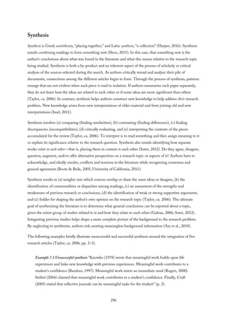Synthesis
Synthesis is Greek suntithenia, “placing together,” and Latin synthesis, “a collection” (Harper, 2016). Synthesis
entails combining readings to form something new (Shon, 2015). In this case, that something new is the
author’s conclusions about what was found in the literature and what this means relative to the research topic
being studied. Synthesis is both a by-product and an inherent aspect of the process of scholarly or critical
analysis of the sources selected during the search. As authors critically reread and analyze their pile of
documents, connections among the different articles begin to form. Through the process of synthesis, patterns
emerge that are not evident when each piece is read in isolation. If authors summarize each paper separately,
they do not learn how the ideas are related to each other or if some ideas are more significant than others
(Taylor, ca. 2006). In contrast, synthesis helps authors construct new knowledge to help address their research
problem. New knowledge arises from new interpretations of older material and from joining old and new
interpretations (Imel, 2011).
Synthesis involves (a) comparing (finding similarities), (b) contrasting (finding differences), (c) finding
discrepancies (incompatibilities), (d) critically evaluating, and (e) interpreting the contents of the pieces
accumulated for the review (Taylor, ca. 2006). To interpret is to read something and then assign meaning to it
or explain its significance relative to the research question. Synthesis also entails identifying how separate
works relate to each other—that is, placing them in context to each other (Suter, 2012). Do they agree, disagree,
question, augment, and/or offer alternative perspectives on a research topic or aspects of it? Authors have to
acknowledge, and ideally resolve, conflicts and tensions in the literature while recognizing consensus and
general agreement (Boote & Beile, 2005; University of California, 2011).
Synthesis results in (a) insights into which sources overlap or share the same ideas or disagree, (b) the
identification of commonalities or disparities among readings, (c) an assessment of the strengths and
weaknesses of previous research or conclusions, (d) the identification of weak or strong supportive arguments,
and (e) fodder for shaping the author’s own opinion on the research topic (Taylor, ca. 2006). The ultimate
goal of synthesizing the literature is to determine what general conclusions can be reported about a topic,
given the entire group of studies related to it and how they relate to each other (Galvan, 2006; Suter, 2012).
Integrating previous studies helps shape a more complete picture of the background to the research problem.
By neglecting to synthesize, authors risk creating meaningless background information (Ary et al., 2010).
The following examples briefly illustrate unsuccessful and successful synthesis around the integration of five
research articles (Taylor, ca. 2006, pp. 2–3).
Example 7.1 Unsuccessful synthesis “Knowles (1978) wrote that meaningful work builds upon life
experiences and links new knowledge with previous experiences. Meaningful work contributes to a
student’s confidence (Bandura, 1997). Meaningful work meets an immediate need (Rogers, 2000).
Seifert (2004) claimed that meaningful work contributes to a student’s confidence. Finally, Craft
(2005) stated that reflective journals can be meaningful tasks for the student” (p. 2).
296
 