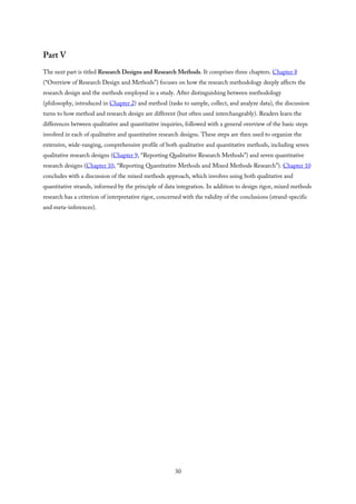 Part V
The next part is titled Research Designs and Research Methods. It comprises three chapters. Chapter 8
(“Overview of Research Design and Methods”) focuses on how the research methodology deeply affects the
research design and the methods employed in a study. After distinguishing between methodology
(philosophy, introduced in Chapter 2) and method (tasks to sample, collect, and analyze data), the discussion
turns to how method and research design are different (but often used interchangeably). Readers learn the
differences between qualitative and quantitative inquiries, followed with a general overview of the basic steps
involved in each of qualitative and quantitative research designs. These steps are then used to organize the
extensive, wide-ranging, comprehensive profile of both qualitative and quantitative methods, including seven
qualitative research designs (Chapter 9, “Reporting Qualitative Research Methods”) and seven quantitative
research designs (Chapter 10, “Reporting Quantitative Methods and Mixed Methods Research”). Chapter 10
concludes with a discussion of the mixed methods approach, which involves using both qualitative and
quantitative strands, informed by the principle of data integration. In addition to design rigor, mixed methods
research has a criterion of interpretative rigor, concerned with the validity of the conclusions (strand-specific
and meta-inferences).
30
 