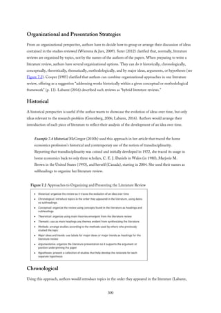 Organizational and Presentation Strategies
From an organizational perspective, authors have to decide how to group or arrange their discussion of ideas
contained in the studies reviewed (Wiersma & Jurs, 2009). Suter (2012) clarified that, normally, literature
reviews are organized by topics, not by the names of the authors of the papers. When preparing to write a
literature review, authors have several organizational options. They can do it historically, chronologically,
conceptually, theoretically, thematically, methodologically, and by major ideas, arguments, or hypotheses (see
Figure 7.2). Cooper (1985) clarified that authors can combine organizational approaches in one literature
review, offering as a suggestion “addressing works historically within a given conceptual or methodological
framework” (p. 13). Labaree (2016) described such reviews as “hybrid literature reviews.”
Historical
A historical perspective is useful if the author wants to showcase the evolution of ideas over time, but only
ideas relevant to the research problem (Greenberg, 2006; Labaree, 2016). Authors would arrange their
introduction of each piece of literature to reflect their analysis of the development of an idea over time.
Example 7.4 Historical McGregor (2010b) used this approach in her article that traced the home
economics profession’s historical and contemporary use of the notion of transdisciplinarity.
Reporting that transdisciplinarity was coined and initially developed in 1972, she traced its usage in
home economics back to only three scholars, C. E. J. Daniels in Wales (in 1980), Marjorie M.
Brown in the United States (1993), and herself (Canada), starting in 2004. She used their names as
subheadings to organize her literature review.
Figure 7.2 Approaches to Organizing and Presenting the Literature Review
Chronological
Using this approach, authors would introduce topics in the order they appeared in the literature (Labaree,
300
 