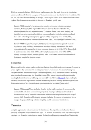 2016). As an example, Labaree (2016) referred to a literature review that might focus on the “continuing,
uninterrupted research about the emergence of German economic power after the fall of the Soviet Union.” In
this case, the author would read widely on the topic, chronicling the essence of the corpus of research that has
explored this phenomenon, organizing the literature by decades or specific years.
Example 7.5 Chronological In her article on the evolution of consumer education curriculum
initiatives, McGregor (2015) organized her literature review by decades, and within that,
subheadings identified each separate initiative. To illustrate, for the 1980s (main heading), she
identified four papers reporting four different consumer education curriculum initiatives and used
these as the subheadings: developmental approach (1981), competency-based model (1981),
classification of concepts in consumer education model (1982), and a typology of consumers (1982).
Example 7.6 Chronological McGregor (2010c) employed this organizational approach when she
described the home economics profession’s use of systems thinking. She explained that family
systems thinking first appeared in the home economics literature in the 1960s–1970s. This evolved
to family ecosystem in the 1970s–1980s, followed by human ecosystem in the 1980s–1990s,
evolving to integral (complex emergent systems) in the 1900s–2000s. She used these four terms as
headings to organize her literature review.
Conceptual
This approach involves authors reading a collection of articles from which similar concepts appear. A concept is
a word or phrase that summarizes the essential properties of a phenomenon. For example, “caring” is a
concept that evokes certain mental images (The Learning House, 2016). Researchers construct or develop
ideas around a phenomenon and give those ideas a name. They become concepts, with other examples
including leadership, happiness, well-being, and success (Aswar, 2011) (see Chapter 3). Upon reading the
literature, authors would organize their literature review using concepts as headings or subheadings and then
develop a discussion of each concept drawing from their collection of articles (Cooper, 1985).
Example 7.7 Conceptual When developing thoughts of what might constitute the phenomenon of a
sustainable life path (from a consumption perspective), McGregor (2014) read a broad body of
literature on the topic of sustainable consumption and sustainable living and discovered an array of
concepts, which she used as subheadings in her paper, including the concepts of an examined life, an
engaged life, purposeful living, voluntary simplicity, and life acumen and life intentions.
Theoretical
Using this approach, the author would read the literature and then report the most influential theories
previously employed to understand a research topic. The literature review section could have subheadings for
each theory, or the author could choose to analyze the theories and then present an analysis of their overlap
301
 